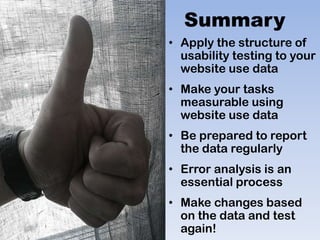 Summary
• Apply the structure of
  usability testing to your
  website use data
• Make your tasks
  measurable using
  website use data
• Be prepared to report
  the data regularly
• Error analysis is an
  essential process
• Make changes based
  on the data and test
  again!
 