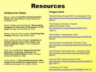 Resources
Citations for Slides                                Images Used
                                                    “Students Moving through HUB,” pennstatenews, Flickr,
Barnum, Carol M. Usability Testing Essentials:
Ready, Set—Test! Boston: Morgan Kaufmann            http://www.flickr.com/photos/pennstatelive/4950729405
Publishers, 2011.                                   (slide 2).

                                                    “Web Analytics Framework,” Beantin
Farney, Tabatha and Nina McHale. Web Analytics      webbkommunikation, Flickr,
Strategies for Information Professionals: A LITA
                                                    http://www.flickr.com/photos/beantin/7649183772/
Guide. Chicago: ALA TechSource, 2013.
                                                     (slide 3).
Nielsen, Jakob and Hoa Loranger. Prioritizing Web
                                                    “Peanut Butter,” sparktography, Flickr,
Usability. Berkeley: New Riders, 2006.
                                                    http://www.flickr.com/photos/sparktography/410446108/
                                                    (slide 6).
Rubin, Jeffrey and Dana Chisnell. Handbook of
Usability Testing: How to Plan, Design, and         “Kshocolat Dark Chocolate Bar,” Boz Bros, Flickr,
Conduct Effective Tests, 2nd ed. Indianapolis:
Wiley, 2008.                                        http://www.flickr.com/photos/sparktography/410446108/
                                                    (slide 6).
Tullis, Tom and Bill Albert. Measuring the User     “Giant Reese’s Peanut Butter Cup,” camknows, Flickr,
Experience: Collecting, Analyzing, and
                                                    http://www.flickr.com/photos/camknows/8265569228/
Presenting Usability Metrics. Boston: Morgan
Kaufmann Publishers, 2008.                          (slide 6).

                                                    “Labs are Full!” clemsonunivlibrary, Flickr,
Turner, Steven J. “Demonstrating Success: Web       http://www.flickr.com/photos/clemsonunivlibrary/6096116
Analytics and Continuous Improvement.” Journal
                                                    865/ (slide 7).
of Web Librarianship 6, no.1 (2012): 45-55.
                                                    “Thumbs Up,” P1r, Flickr,
                                                    http://www.flickr.com/photos/p1r/4730426448/ (slide 14).
 