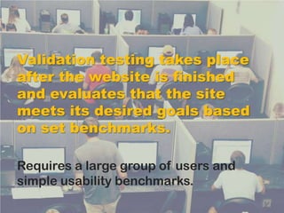 Validation testing takes place
after the website is finished
and evaluates that the site
meets its desired goals based
on set benchmarks.

Requires a large group of users and
simple usability benchmarks.
 