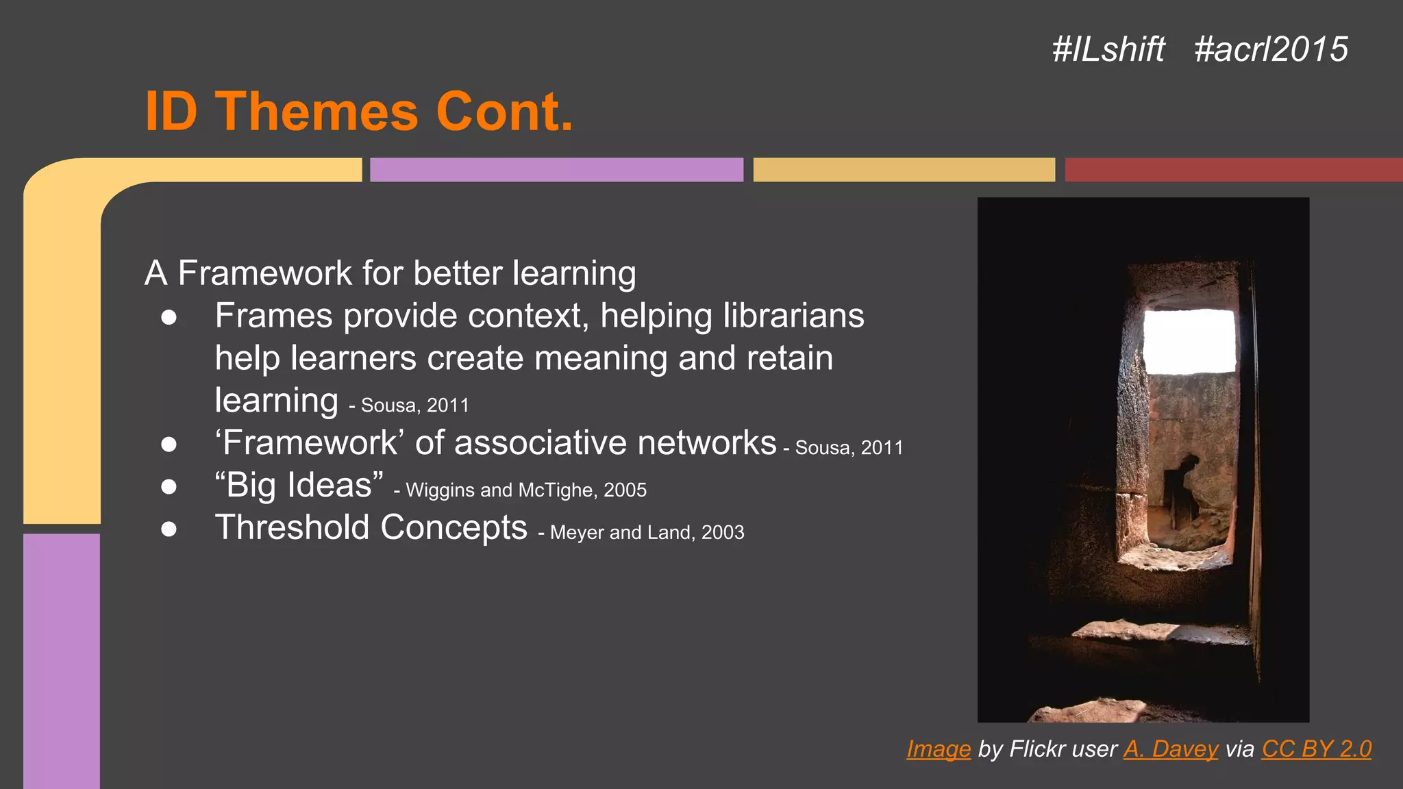ID Themes Cont.
A Framework for better learning
● Frames provide context, helping librarians
help learners create meaning and retain
learning - Sousa, 2011
● ‘Framework’ of associative networks - Sousa, 2011
● “Big Ideas” - Wiggins and McTighe, 2005
● Threshold Concepts - Meyer and Land, 2003
Image by Flickr user A. Davey via CC BY 2.0
#ILshift #acrl2015
 