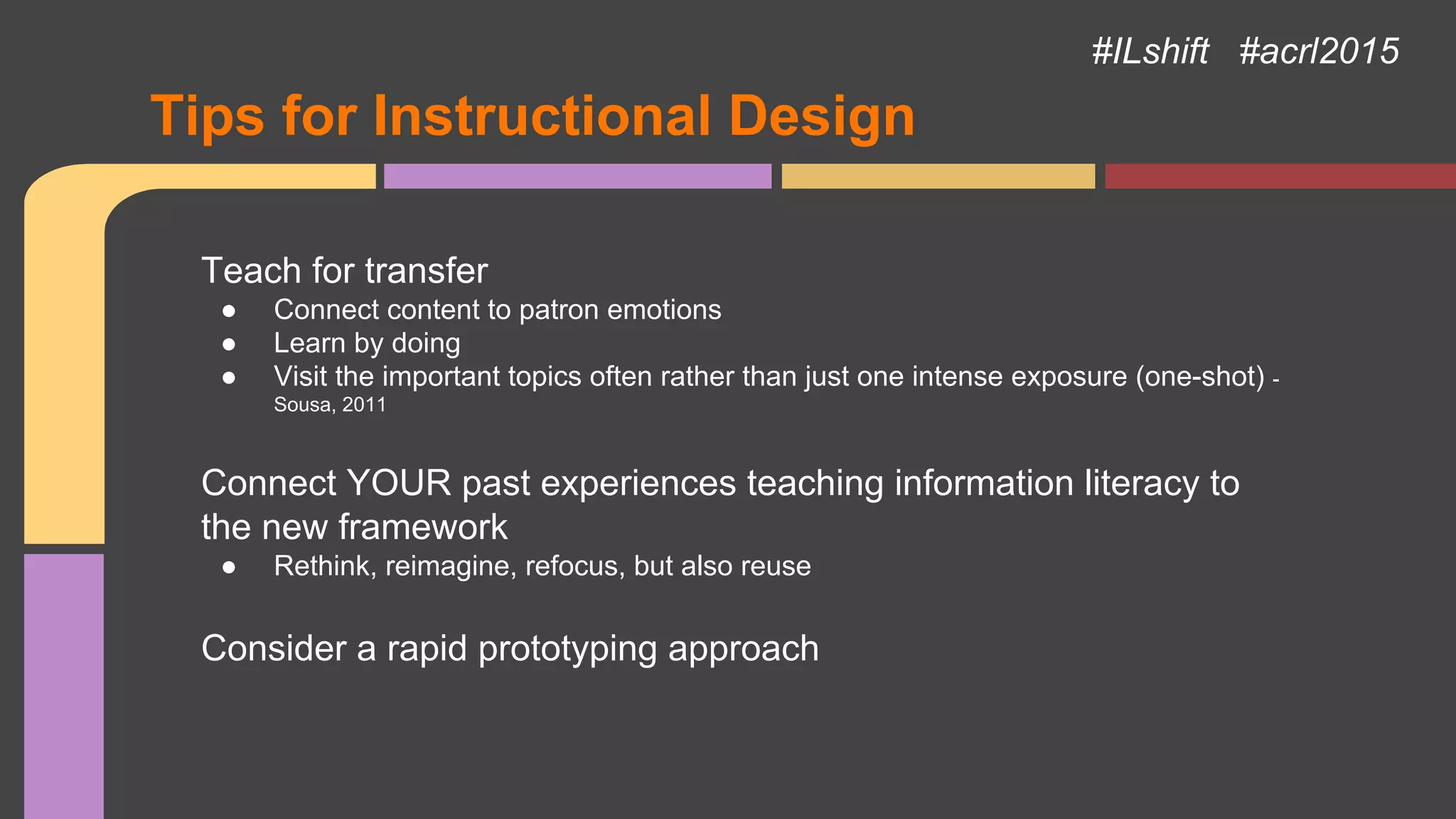 Tips for Instructional Design
Teach for transfer
● Connect content to patron emotions
● Learn by doing
● Visit the important topics often rather than just one intense exposure (one-shot) -
Sousa, 2011
Connect YOUR past experiences teaching information literacy to
the new framework
● Rethink, reimagine, refocus, but also reuse
Consider a rapid prototyping approach
#ILshift #acrl2015
 