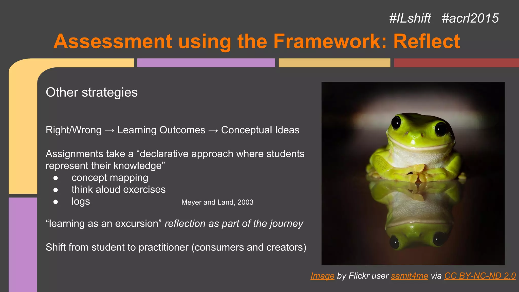 Assessment using the Framework: Reflect
Image by Flickr user samit4me via CC BY-NC-ND 2.0
Other strategies
Right/Wrong → Learning Outcomes → Conceptual Ideas
Assignments take a “declarative approach where students
represent their knowledge”
● concept mapping
● think aloud exercises
● logs Meyer and Land, 2003
“learning as an excursion” reflection as part of the journey
Shift from student to practitioner (consumers and creators)
#ILshift #acrl2015
 