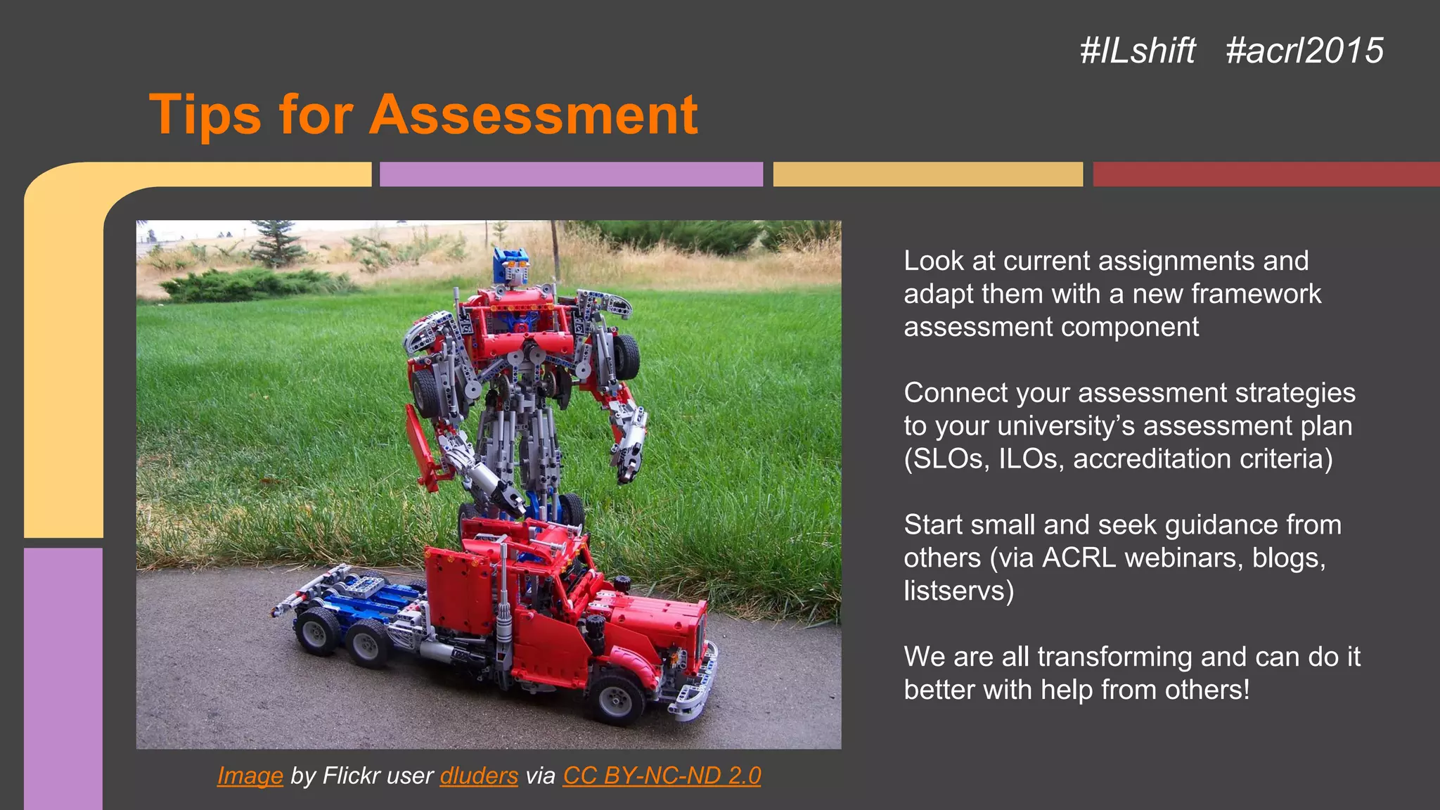 Image by Flickr user dluders via CC BY-NC-ND 2.0
#ILshift #acrl2015
Tips for Assessment
Look at current assignments and
adapt them with a new framework
assessment component
Connect your assessment strategies
to your university’s assessment plan
(SLOs, ILOs, accreditation criteria)
Start small and seek guidance from
others (via ACRL webinars, blogs,
listservs)
We are all transforming and can do it
better with help from others!
 