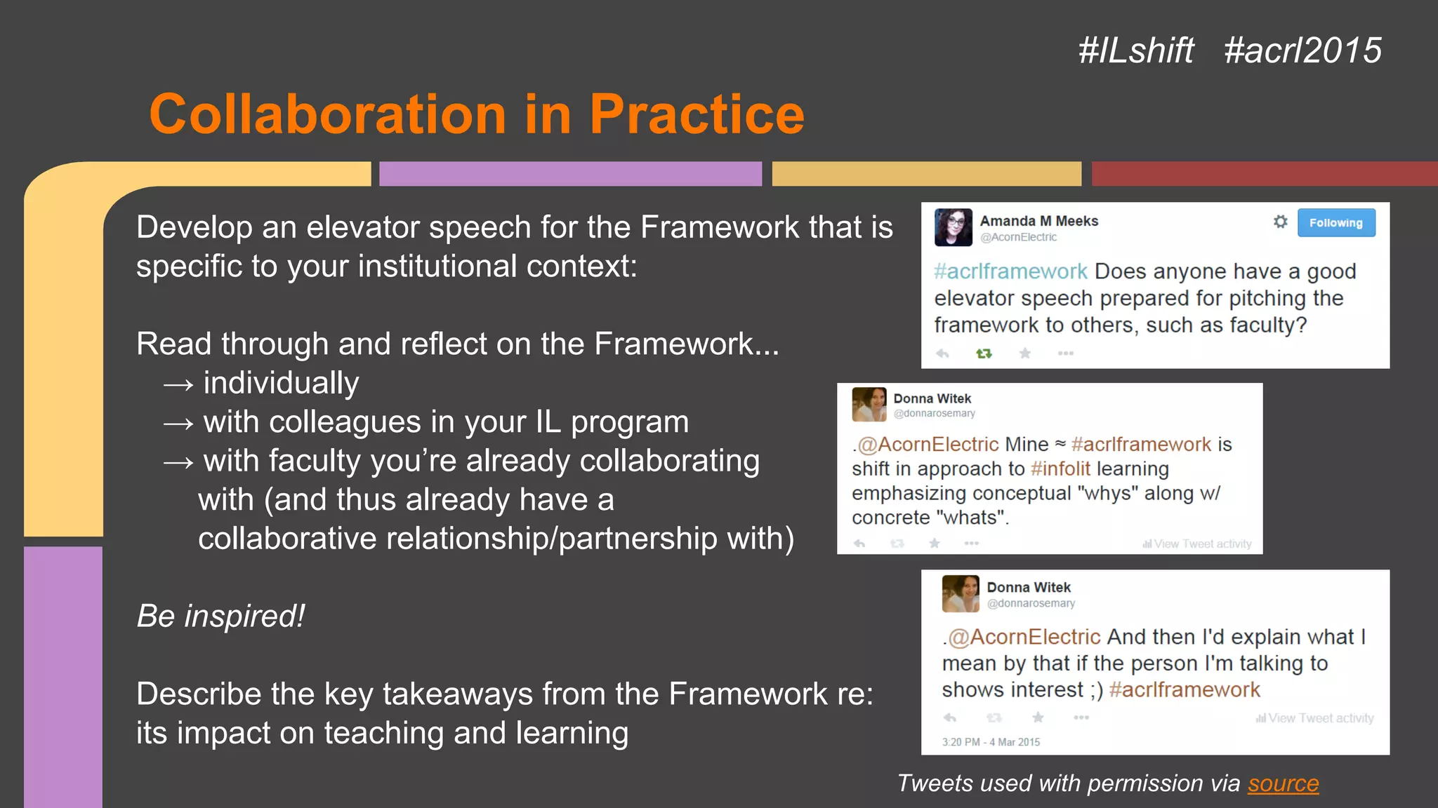 Collaboration in Practice
#ILshift #acrl2015
Develop an elevator speech for the Framework that is
specific to your institutional context:
Read through and reflect on the Framework...
→ individually
→ with colleagues in your IL program
→ with faculty you’re already collaborating
with (and thus already have a
collaborative relationship/partnership with)
Be inspired!
Describe the key takeaways from the Framework re:
its impact on teaching and learning
Tweets used with permission via source
 