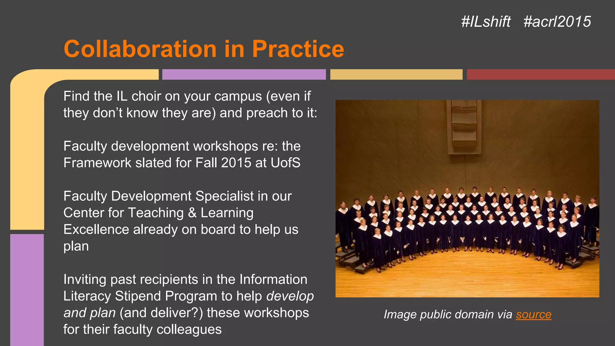 Collaboration in Practice
#ILshift #acrl2015
Image public domain via source
Find the IL choir on your campus (even if
they don’t know they are) and preach to it:
Faculty development workshops re: the
Framework slated for Fall 2015 at UofS
Faculty Development Specialist in our
Center for Teaching & Learning
Excellence already on board to help us
plan
Inviting past recipients in the Information
Literacy Stipend Program to help develop
and plan (and deliver?) these workshops
for their faculty colleagues
 