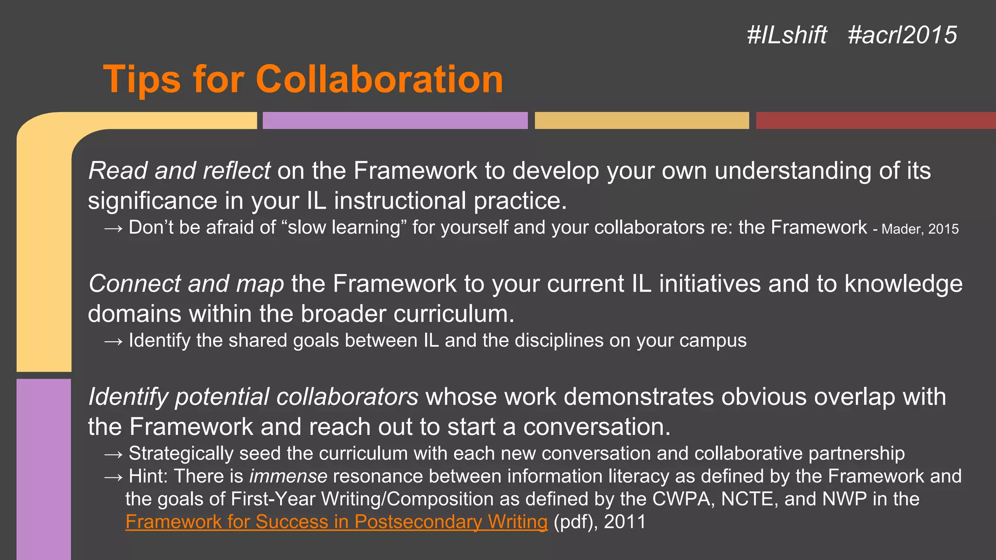 Tips for Collaboration
#ILshift #acrl2015
Read and reflect on the Framework to develop your own understanding of its
significance in your IL instructional practice.
→ Don’t be afraid of “slow learning” for yourself and your collaborators re: the Framework - Mader, 2015
Connect and map the Framework to your current IL initiatives and to knowledge
domains within the broader curriculum.
→ Identify the shared goals between IL and the disciplines on your campus
Identify potential collaborators whose work demonstrates obvious overlap with
the Framework and reach out to start a conversation.
→ Strategically seed the curriculum with each new conversation and collaborative partnership
→ Hint: There is immense resonance between information literacy as defined by the Framework and
the goals of First-Year Writing/Composition as defined by the CWPA, NCTE, and NWP in the
Framework for Success in Postsecondary Writing (pdf), 2011
 