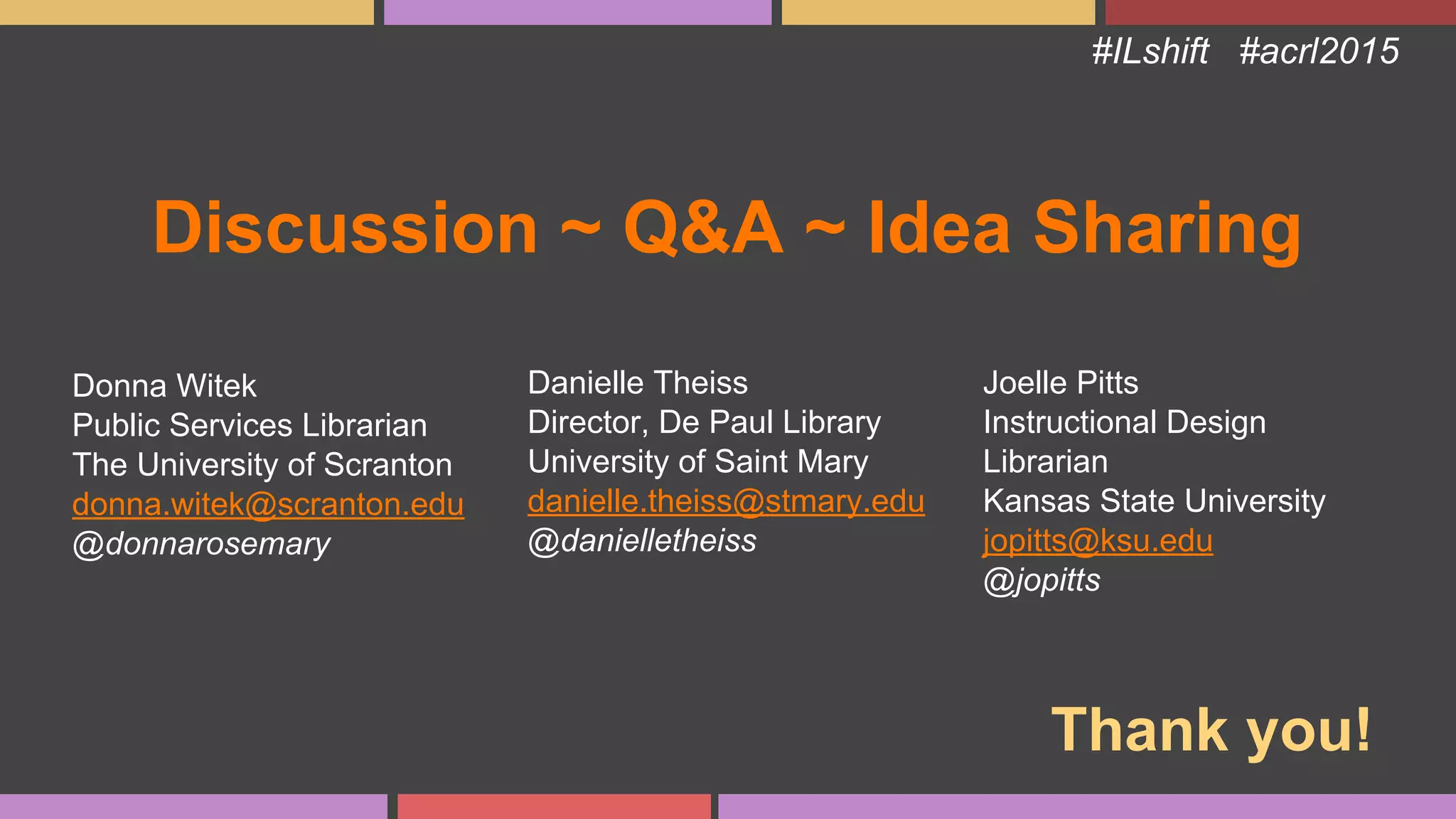 Discussion ~ Q&A ~ Idea Sharing
#ILshift #acrl2015
Donna Witek
Public Services Librarian
The University of Scranton
donna.witek@scranton.edu
@donnarosemary
Danielle Theiss
Director, De Paul Library
University of Saint Mary
danielle.theiss@stmary.edu
@danielletheiss
Joelle Pitts
Instructional Design
Librarian
Kansas State University
jopitts@ksu.edu
@jopitts
Thank you!
 