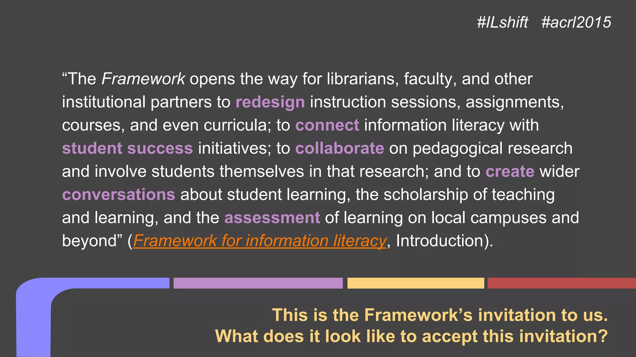 This is the Framework’s invitation to us.
What does it look like to accept this invitation?
“The Framework opens the way for librarians, faculty, and other
institutional partners to redesign instruction sessions, assignments,
courses, and even curricula; to connect information literacy with
student success initiatives; to collaborate on pedagogical research
and involve students themselves in that research; and to create wider
conversations about student learning, the scholarship of teaching
and learning, and the assessment of learning on local campuses and
beyond” (Framework for information literacy, Introduction).
#ILshift #acrl2015
 
