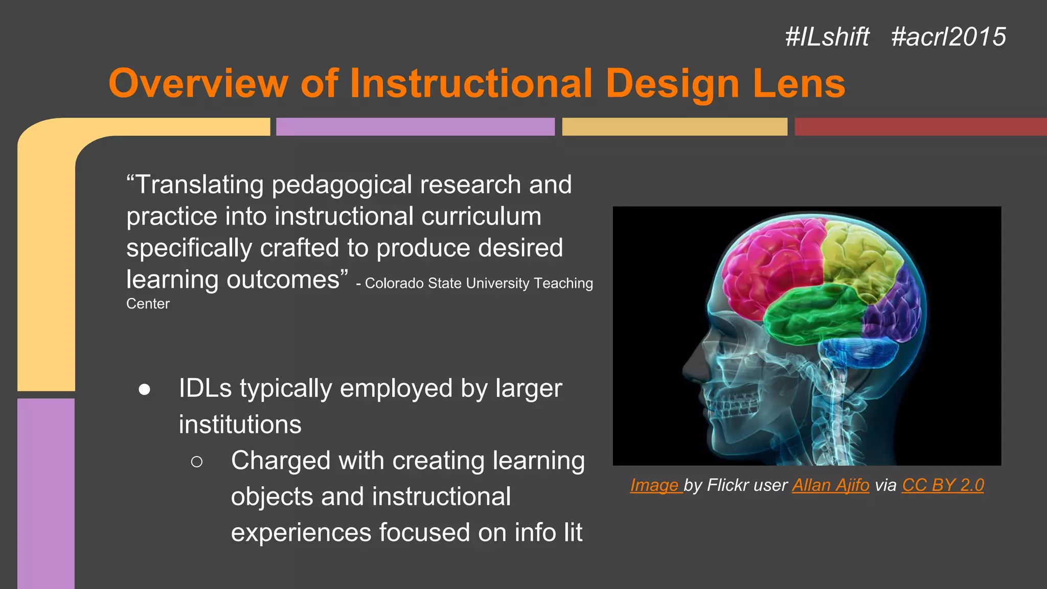 Overview of Instructional Design Lens
“Translating pedagogical research and
practice into instructional curriculum
specifically crafted to produce desired
learning outcomes” - Colorado State University Teaching
Center
● IDLs typically employed by larger
institutions
○ Charged with creating learning
objects and instructional
experiences focused on info lit
Image by Flickr user Allan Ajifo via CC BY 2.0
#ILshift #acrl2015
 