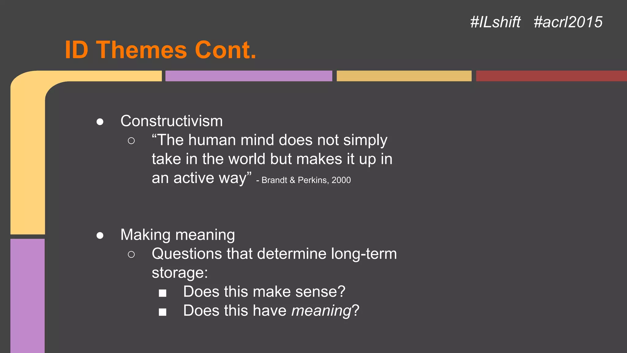 ID Themes Cont.
● Constructivism
○ “The human mind does not simply
take in the world but makes it up in
an active way” - Brandt & Perkins, 2000
● Making meaning
○ Questions that determine long-term
storage:
■ Does this make sense?
■ Does this have meaning?
#ILshift #acrl2015
 