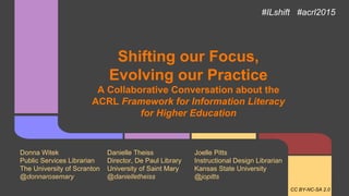 Shifting our Focus,
Evolving our Practice
A Collaborative Conversation about the
ACRL Framework for Information Literacy
for Higher Education
Donna Witek Danielle Theiss Joelle Pitts
Public Services Librarian Director, De Paul Library Instructional Design Librarian
The University of Scranton University of Saint Mary Kansas State University
@donnarosemary @danielletheiss @jopitts
#ILshift #acrl2015
CC BY-NC-SA 2.0
 