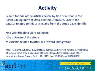 Activity
Search for one of the articles below by title or author in the
ICPSR Bibliography of Data-Related Literature. Locate the
dataset related to this article, and from the study page identify:
•the year the data were collected
•the universe of the study
•a variable related to attitudes toward immigration
Alba, R., Rumbaut, R.G., & Marotz, K. (2005). A distorted nation: Perceptions
of racial/ethnic group sizes and attitudes toward immigrants and other
minorities. Social Forces, 84(2), 901-919. doi: 10.1353/sof.2006.0002
 