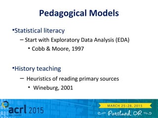 Pedagogical Models
•Statistical literacy
– Start with Exploratory Data Analysis (EDA)
• Cobb & Moore, 1997
•History teaching
– Heuristics of reading primary sources
• Wineburg, 2001
 