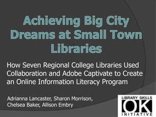 How Seven Regional College Libraries Used
Collaboration and Adobe Captivate to Create
an Online Information Literacy Program
Adrianna Lancaster, Sharon Morrison,
Chelsea Baker, Allison Embry
 