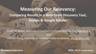 Measuring Our Relevancy:
Comparing Results in a Web-Scale Discovery Tool,
Google & Google Scholar
Elizabeth Namei, University of Southern California Libraries, namei@usc.edu
and
Christal Young, University of Southern California Libraries, youngc@usc.edu
#summonrelevancy ACRL 2015 Conference
 