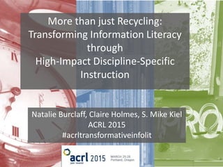 More than just Recycling:
Transforming Information Literacy
through
High-Impact Discipline-Specific
Instruction
Natalie Burclaff, Claire Holmes, S. Mike Kiel
ACRL 2015
#acrltransformativeinfolit
 
