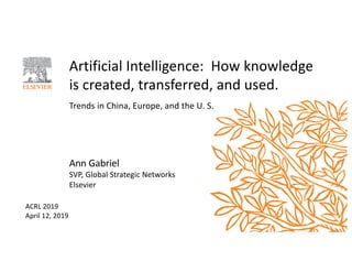Artificial Intelligence: How knowledge
is created, transferred, and used.
Trends in China, Europe, and the U. S.
Ann Gabriel
SVP, Global Strategic Networks
Elsevier
ACRL 2019
April 12, 2019
 