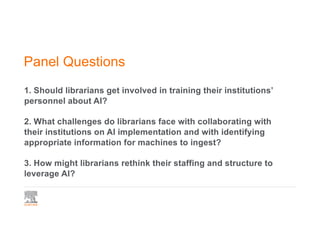 Panel Questions
1. Should librarians get involved in training their institutions’
personnel about AI?
2. What challenges do librarians face with collaborating with
their institutions on AI implementation and with identifying
appropriate information for machines to ingest?
3. How might librarians rethink their staffing and structure to
leverage AI?
 