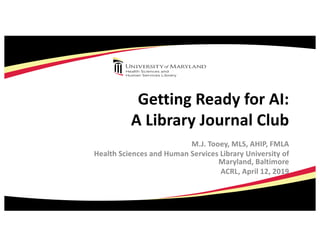 Getting Ready for AI:
A Library Journal Club
M.J. Tooey, MLS, AHIP, FMLA
Health Sciences and Human Services Library University of
Maryland, Baltimore
ACRL, April 12, 2019
 