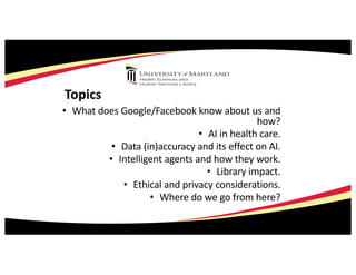 Topics
• What does Google/Facebook know about us and
how?
• AI in health care.
• Data (in)accuracy and its effect on AI.
• Intelligent agents and how they work.
• Library impact.
• Ethical and privacy considerations.
• Where do we go from here?
 