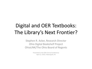 Digital and OER Textbooks:
The Library’s Next Frontier?
Stephen R. Acker, Research Director
Ohio Digital Bookshelf Project
OhioLINK/The Ohio Board of Regents
Presented to the ACRL Annual Conference
April 12, 2013, Indianapolis, IN
 