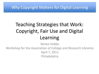 Teaching Strategies that Work: Copyright, Fair Use and Digital Learning Why Copyright Matters for Digital Learning Renee Hobbs Workshop for the Association of College and Research Libraries  April 7, 2011 Philadelphia 