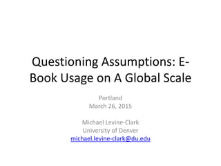 Questioning Assumptions: E-
Book Usage on A Global Scale
Portland
March 26, 2015
Michael Levine-Clark
University of Denver
michael.levine-clark@du.edu
 