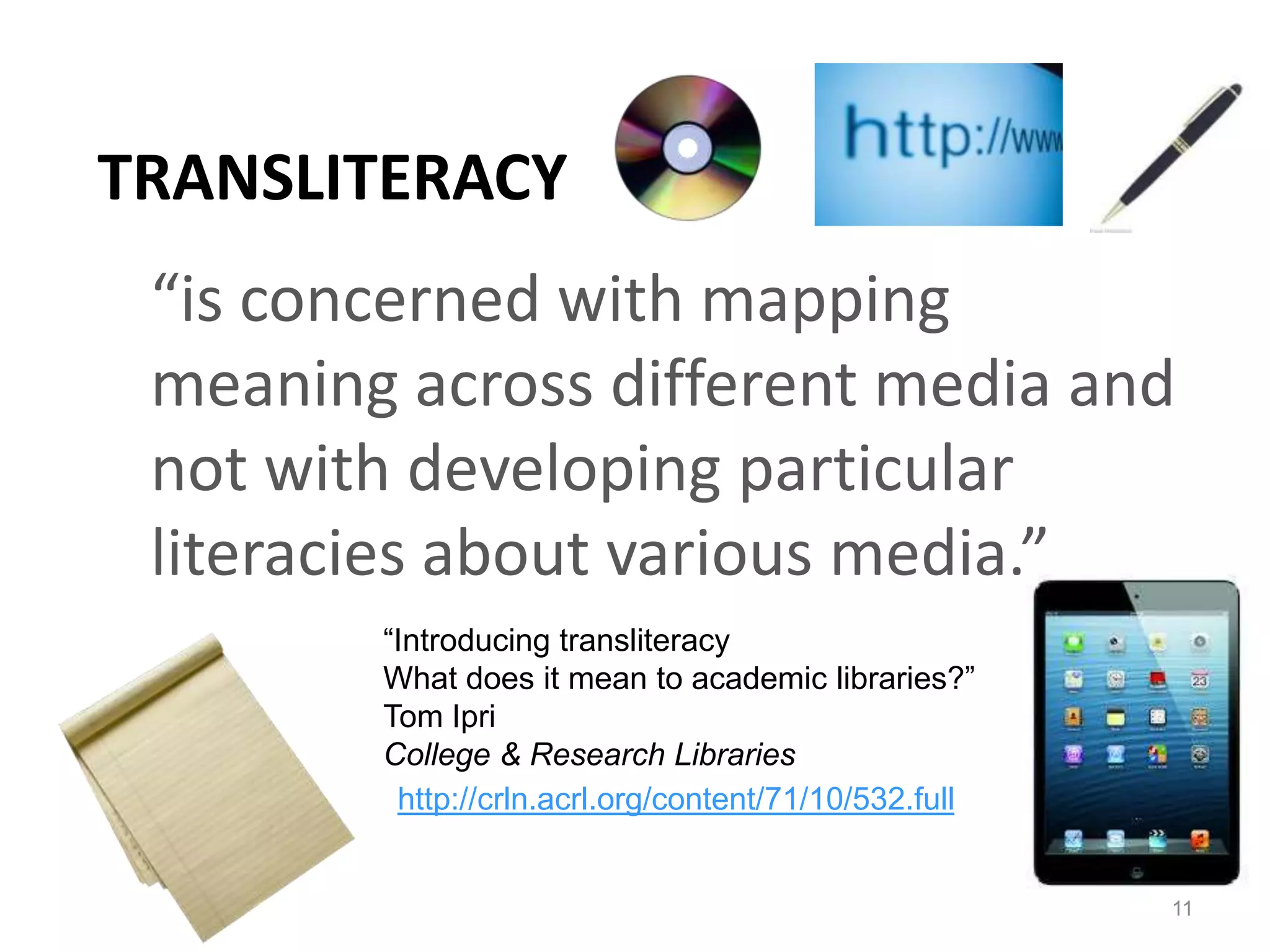 TRANSLITERACY
 “is concerned with mapping
 meaning across different media and
 not with developing particular
 literacies about various media.”
        “Introducing transliteracy
        What does it mean to academic libraries?”
        Tom Ipri
        College & Research Libraries
         http://crln.acrl.org/content/71/10/532.full


                                                       11
 