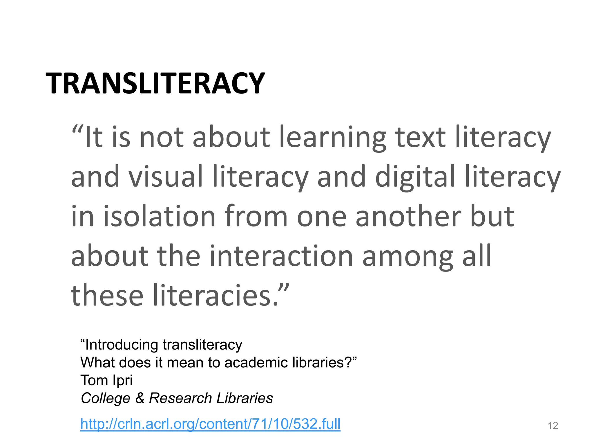 TRANSLITERACY
 “It is not about learning text literacy
 and visual literacy and digital literacy
 in isolation from one another but
 about the interaction among all
 these literacies.”
  “Introducing transliteracy
  What does it mean to academic libraries?”
  Tom Ipri
  College & Research Libraries
  http://crln.acrl.org/content/71/10/532.full   12
 