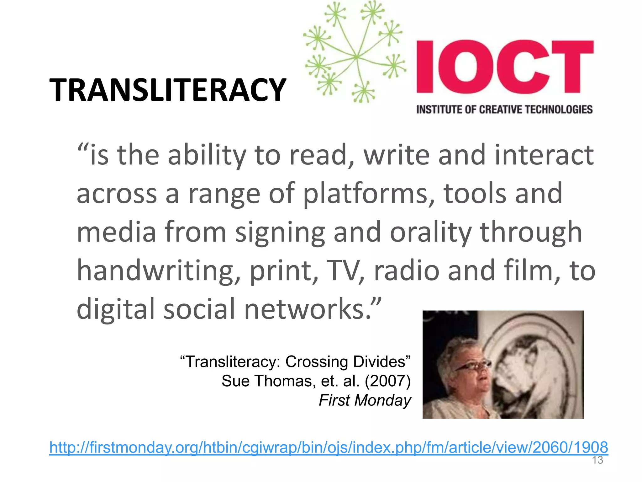 TRANSLITERACY
   “is the ability to read, write and interact
   across a range of platforms, tools and
   media from signing and orality through
   handwriting, print, TV, radio and film, to
   digital social networks.”
                  “Transliteracy: Crossing Divides”
                       Sue Thomas, et. al. (2007)
                                      First Monday

http://firstmonday.org/htbin/cgiwrap/bin/ojs/index.php/fm/article/view/2060/1908
                                                                             13
 