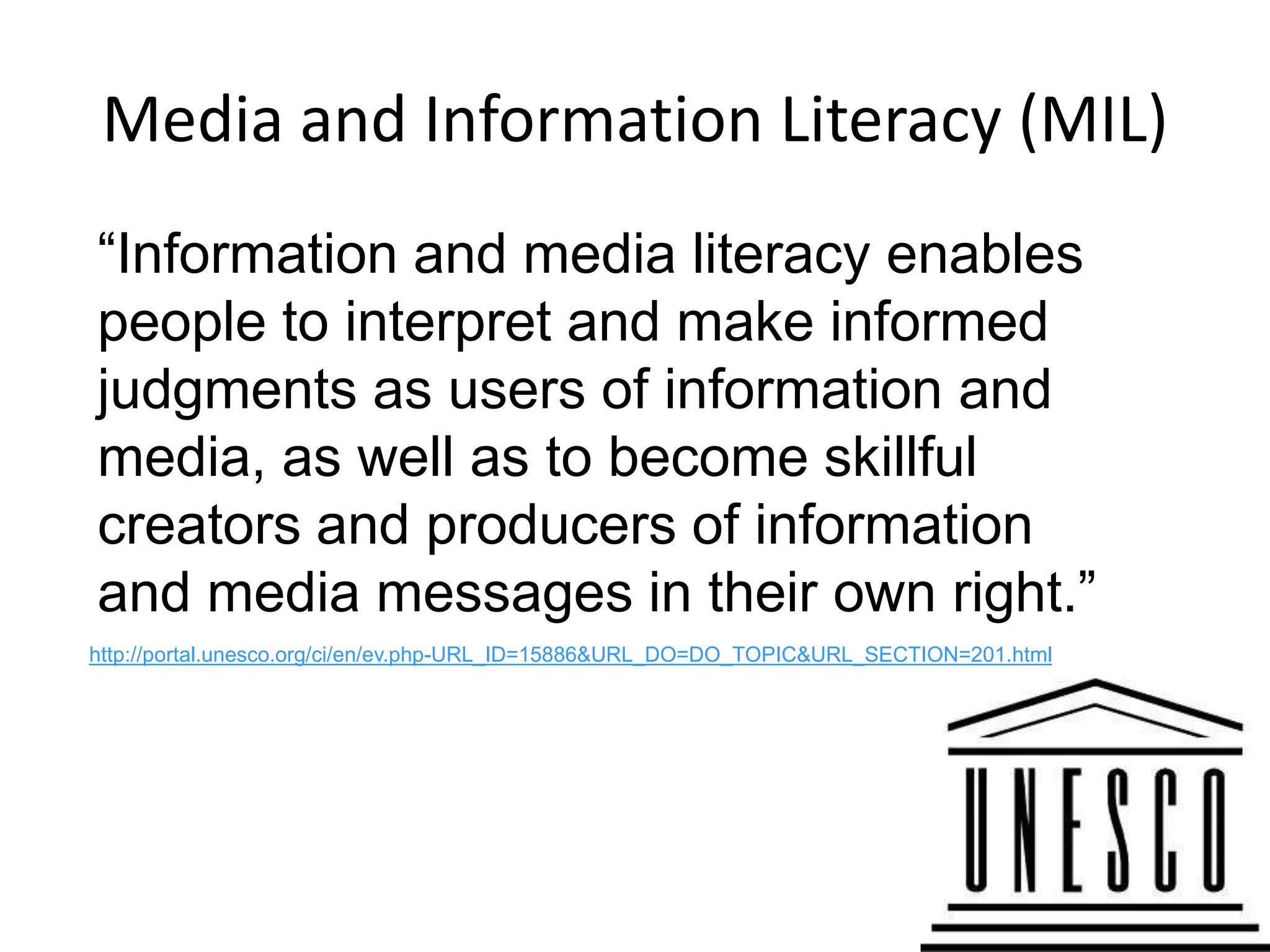 Media and Information Literacy (MIL)
“Information and media literacy enables
people to interpret and make informed
judgments as users of information and
media, as well as to become skillful
creators and producers of information
and media messages in their own right.”
http://portal.unesco.org/ci/en/ev.php-URL_ID=15886&URL_DO=DO_TOPIC&URL_SECTION=201.html




                                                                                          14
 