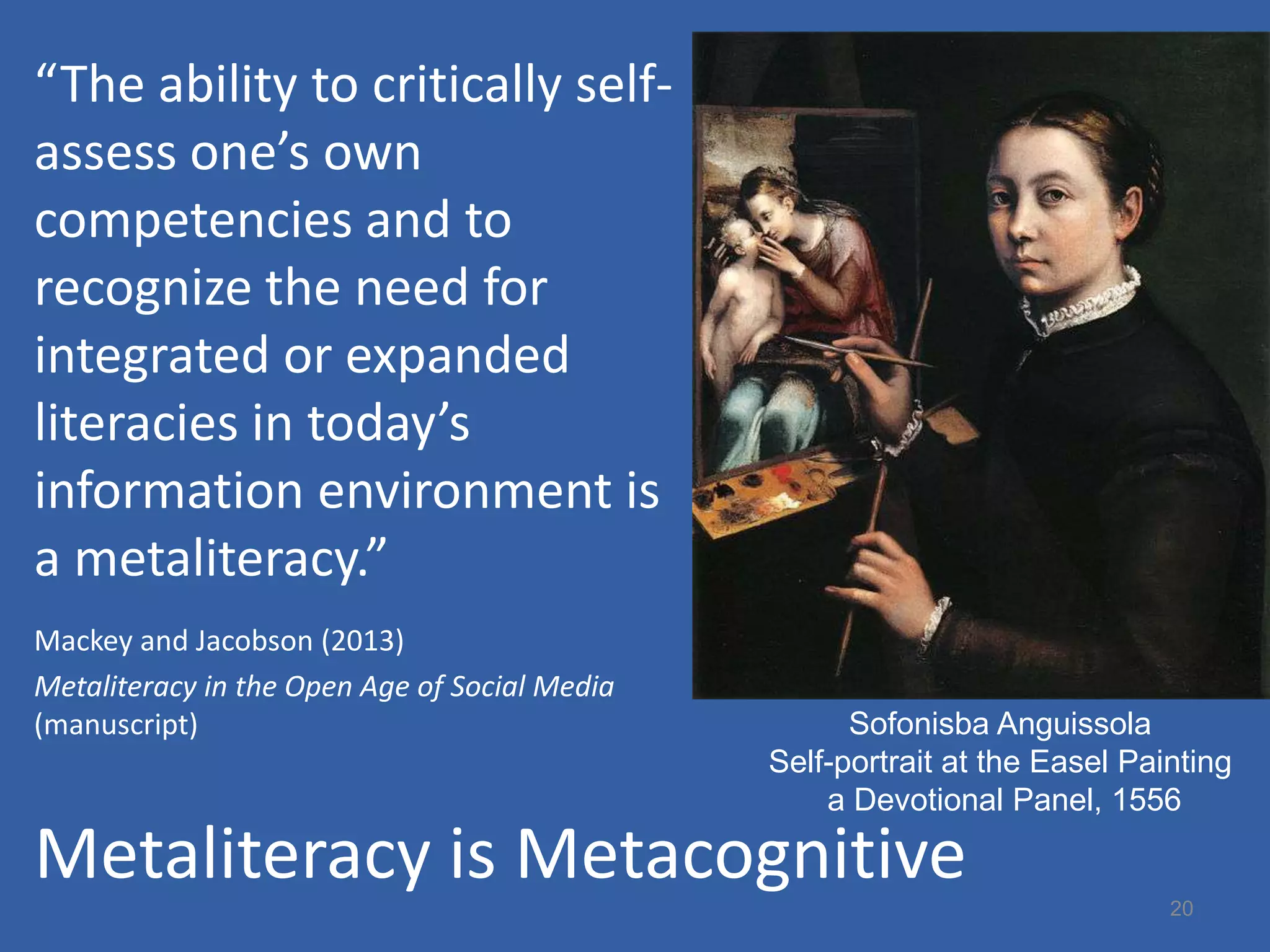 “The ability to critically self-
assess one’s own
competencies and to
recognize the need for
integrated or expanded
literacies in today’s
information environment is
a metaliteracy.”
Mackey and Jacobson (2013)
Metaliteracy in the Open Age of Social Media
(manuscript)                                         Sofonisba Anguissola
                                               Self-portrait at the Easel Painting
                                                   a Devotional Panel, 1556

Metaliteracy is Metacognitive                                                20
 