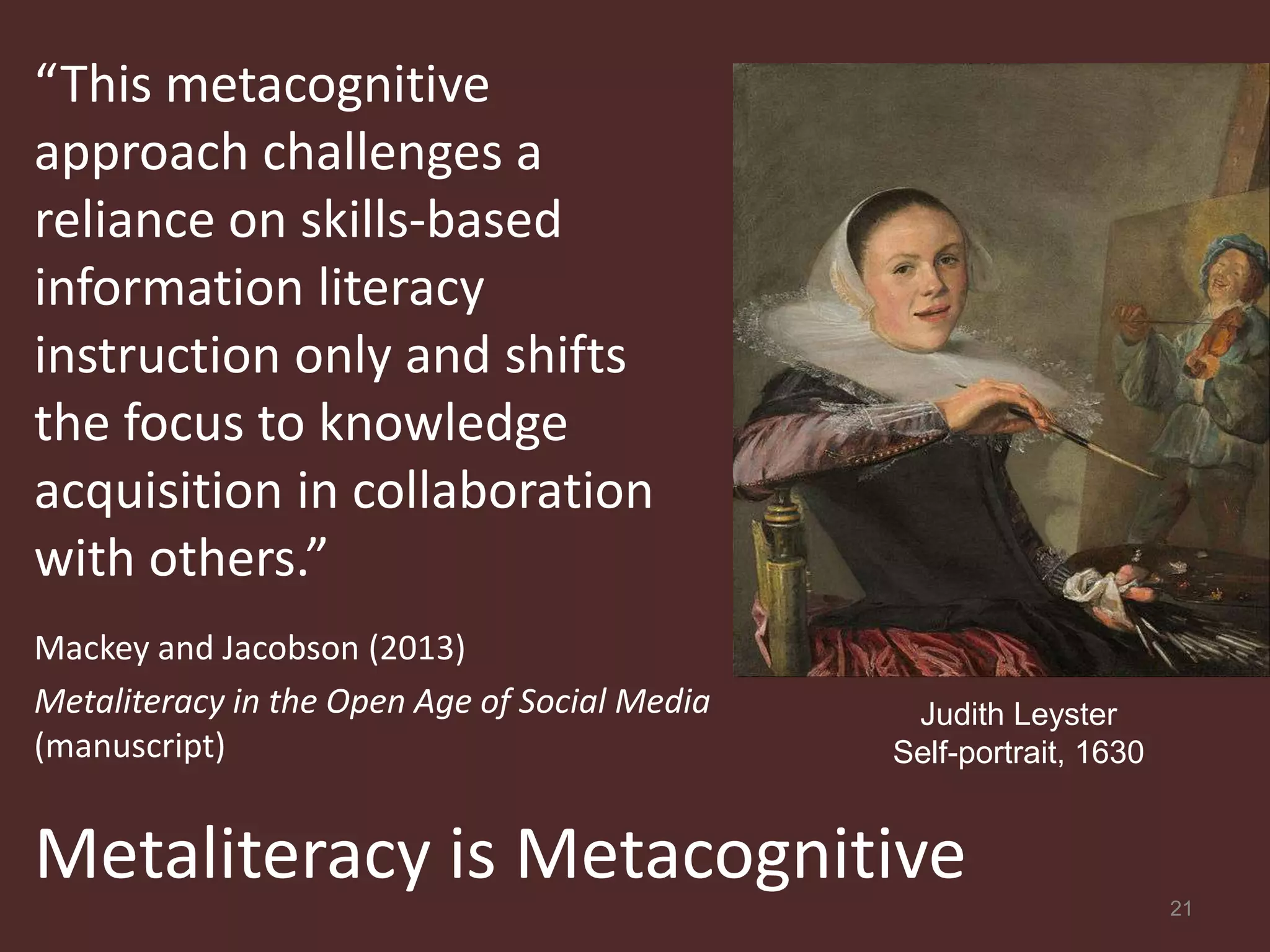 “This metacognitive
approach challenges a
reliance on skills-based
information literacy
instruction only and shifts
the focus to knowledge
acquisition in collaboration
with others.”
Mackey and Jacobson (2013)
Metaliteracy in the Open Age of Social Media    Judith Leyster
(manuscript)                                   Self-portrait, 1630


Metaliteracy is Metacognitive                                        21
 