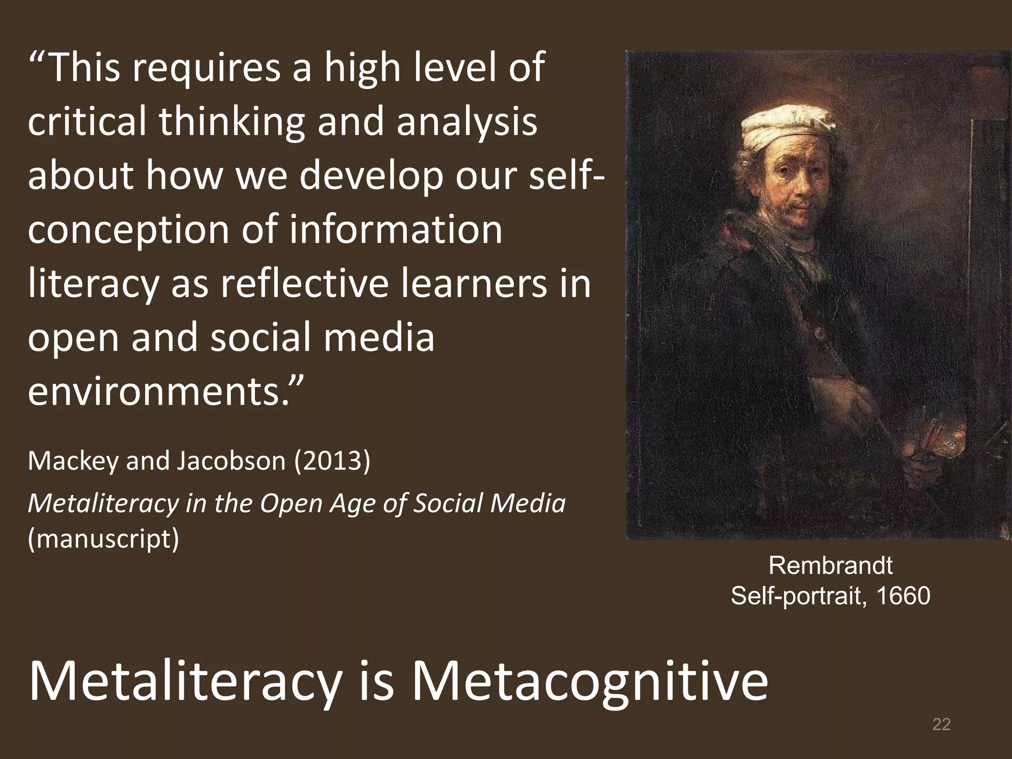 “This requires a high level of
critical thinking and analysis
about how we develop our self-
conception of information
literacy as reflective learners in
open and social media
environments.”
Mackey and Jacobson (2013)
Metaliteracy in the Open Age of Social Media
(manuscript)
                                                  Rembrandt
                                               Self-portrait, 1660


Metaliteracy is Metacognitive                                        22
 