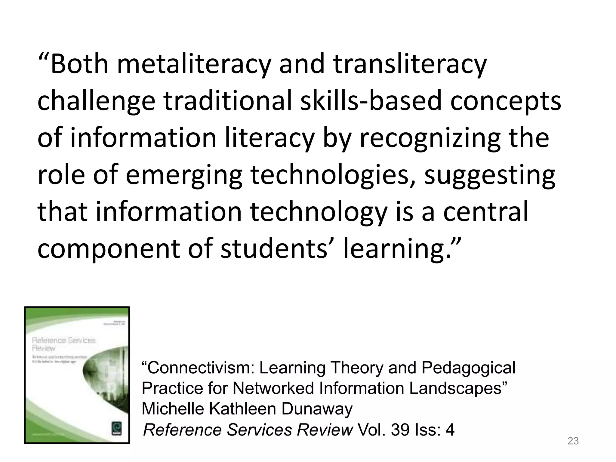 “Both metaliteracy and transliteracy
challenge traditional skills-based concepts
of information literacy by recognizing the
role of emerging technologies, suggesting
that information technology is a central
component of students’ learning.”


        “Connectivism: Learning Theory and Pedagogical
        Practice for Networked Information Landscapes”
        Michelle Kathleen Dunaway
        Reference Services Review Vol. 39 Iss: 4
                                                         23
 