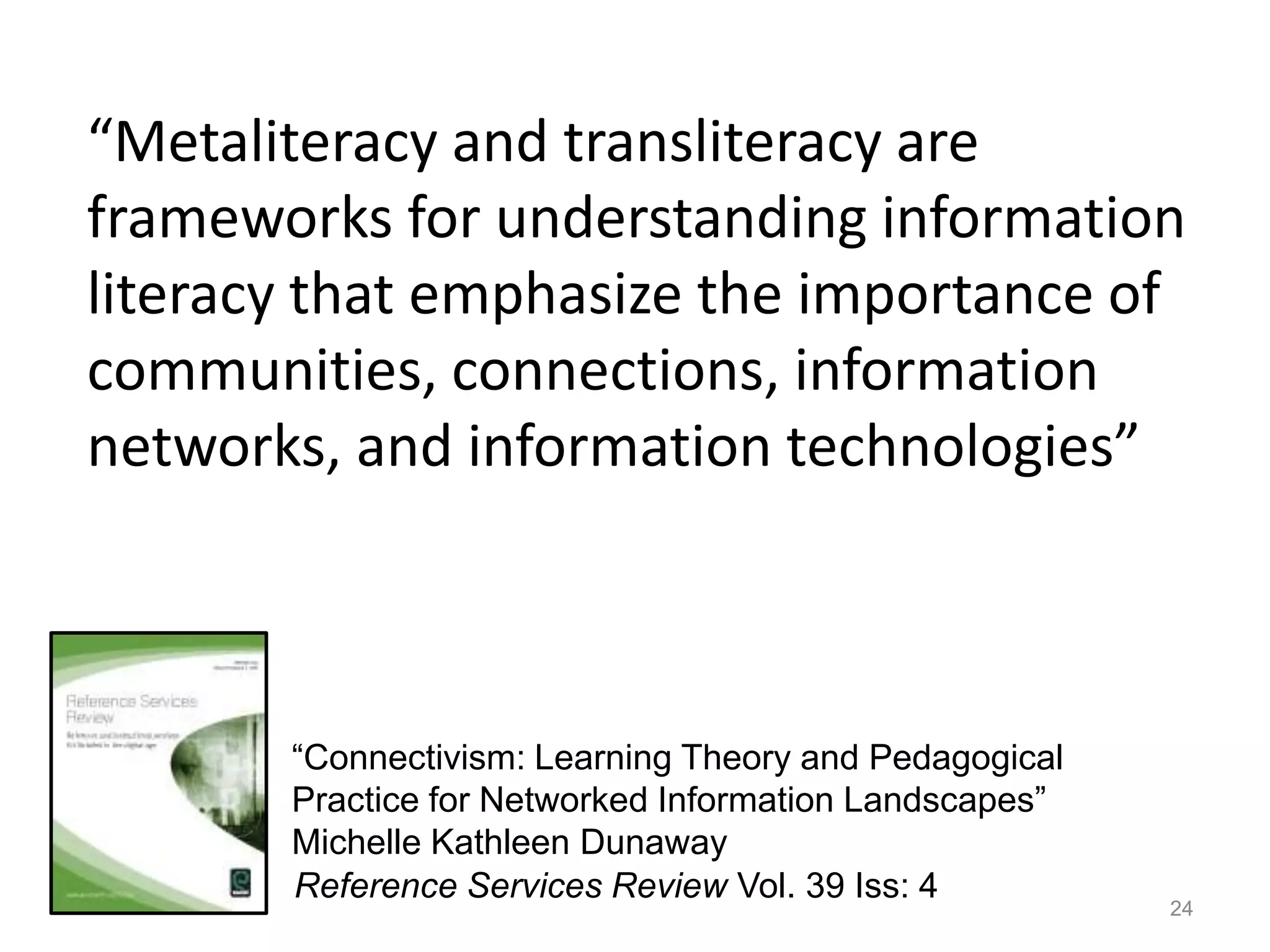“Metaliteracy and transliteracy are
frameworks for understanding information
literacy that emphasize the importance of
communities, connections, information
networks, and information technologies”



       “Connectivism: Learning Theory and Pedagogical
       Practice for Networked Information Landscapes”
       Michelle Kathleen Dunaway
       Reference Services Review Vol. 39 Iss: 4
                                                        24
 