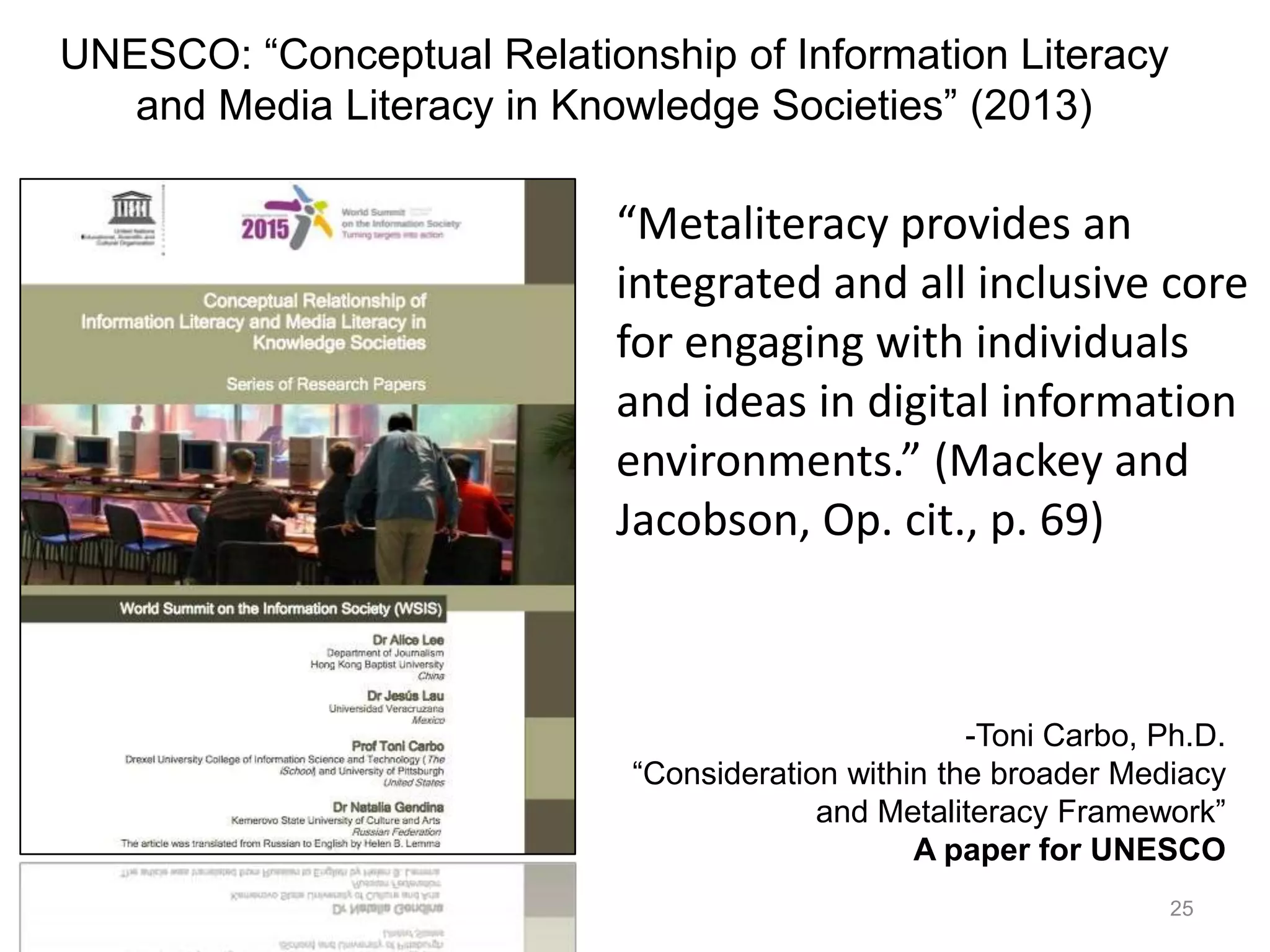 UNESCO: “Conceptual Relationship of Information Literacy
   and Media Literacy in Knowledge Societies” (2013)

                            “Metaliteracy provides an
                            integrated and all inclusive core
                            for engaging with individuals
                            and ideas in digital information
                            environments.” (Mackey and
                            Jacobson, Op. cit., p. 69)



                                                    -Toni Carbo, Ph.D.
                            “Consideration within the broader Mediacy
                                         and Metaliteracy Framework”
                                                A paper for UNESCO
                                                                  25
 
