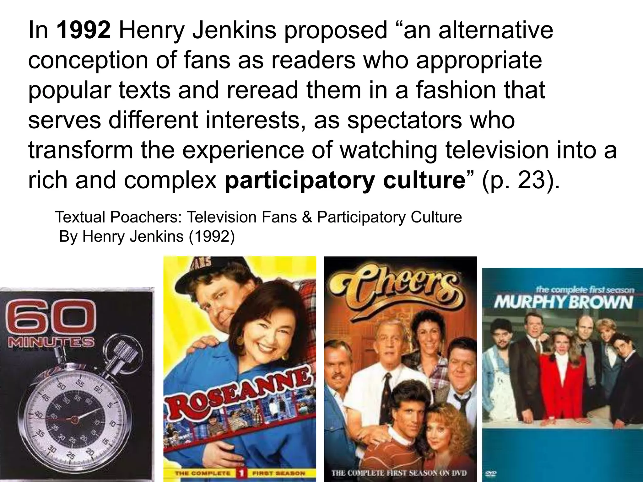 In 1992 Henry Jenkins proposed “an alternative
conception of fans as readers who appropriate
popular texts and reread them in a fashion that
serves different interests, as spectators who
transform the experience of watching television into a
rich and complex participatory culture” (p. 23).
  Textual Poachers: Television Fans & Participatory Culture
   By Henry Jenkins (1992)




                                                              3
 