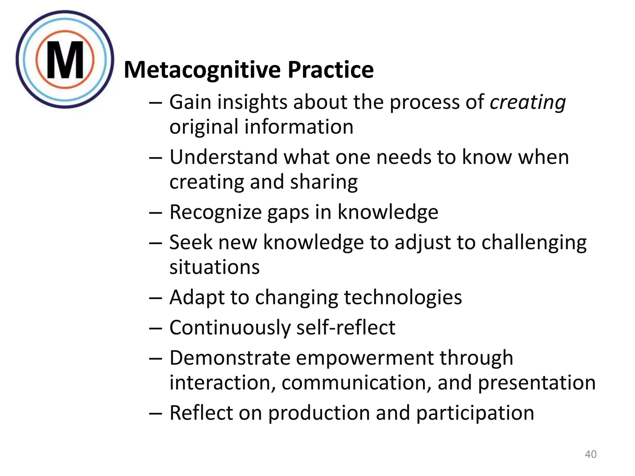 Metacognitive Practice
  – Gain insights about the process of creating
    original information
  – Understand what one needs to know when
    creating and sharing
  – Recognize gaps in knowledge
  – Seek new knowledge to adjust to challenging
    situations
  – Adapt to changing technologies
  – Continuously self-reflect
  – Demonstrate empowerment through
    interaction, communication, and presentation
  – Reflect on production and participation
                                              40
 