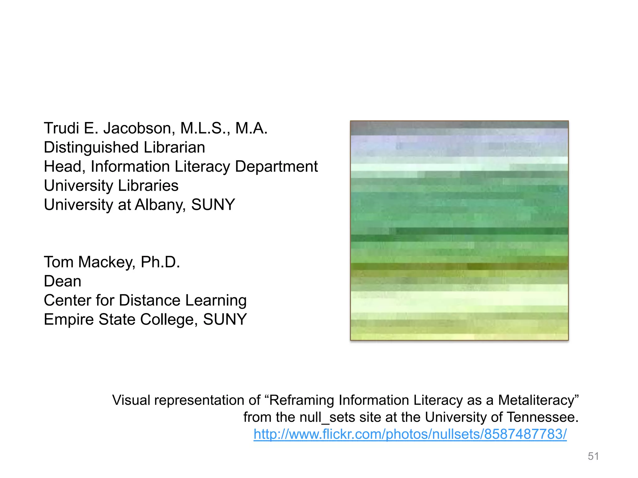 Trudi E. Jacobson, M.L.S., M.A.
Distinguished Librarian
Head, Information Literacy Department
University Libraries
University at Albany, SUNY


Tom Mackey, Ph.D.
Dean
Center for Distance Learning
Empire State College, SUNY




         Visual representation of “Reframing Information Literacy as a Metaliteracy”
                              from the null_sets site at the University of Tennessee.
                                http://www.flickr.com/photos/nullsets/8587487783/
                                                                                        51
 