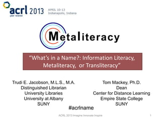 “What’s in a Name?: Information Literacy,
            Metaliteracy, or Transliteracy”

Trudi E. Jacobson, M.L.S., M.A.                     Tom Mackey, Ph.D.
    Distinguished Librarian                                 Dean
      University Libraries                      Center for Distance Learning
      University at Albany                         Empire State College
             SUNY                                          SUNY
                             #acrlname
                      ACRL 2013 Imagine Innovate Inspire                   1
 