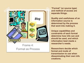 “Format” (or source type) 
and method of access are 
separate things. 
Quality and usefulness of an 
information source is 
determined by the process 
that went into making it. 
Unique capabilities and 
constraints of each format 
determine how info can and 
should be used, and which 
information best meets a 
researcher’s needs. 
Researchers decide which 
format and mode of 
transmission to use when 
disseminating their own info 
creations. 
Frame 4: 
Format as Process 
 