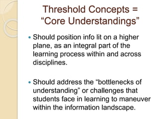 Threshold Concepts = 
“Core Understandings” 
 Should position info lit on a higher 
plane, as an integral part of the 
learning process within and across 
disciplines. 
 Should address the “bottlenecks of 
understanding” or challenges that 
students face in learning to maneuver 
within the information landscape. 
 