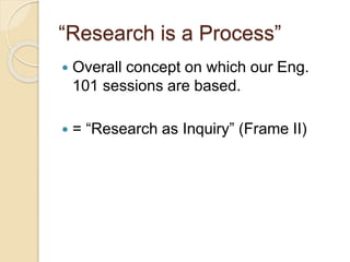 “Research is a Process” 
 Overall concept on which our Eng. 
101 sessions are based. 
 = “Research as Inquiry” (Frame II) 
 