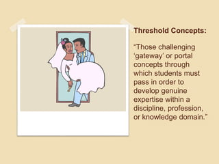 Threshold Concepts: 
“Those challenging 
‘gateway’ or portal 
concepts through 
which students must 
pass in order to 
develop genuine 
expertise within a 
discipline, profession, 
or knowledge domain.” 
 