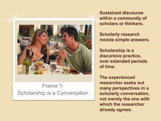 Sustained discourse 
within a community of 
scholars or thinkers. 
Scholarly research 
resists simple answers. 
Scholarship is a 
discursive practice, 
over extended periods 
of time. 
The experienced 
researcher seeks out 
many perspectives in a 
scholarly conversation, 
not merely the one with 
which the researcher 
already agrees. 
Frame 1: 
Scholarship is a Conversation 
 