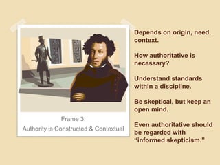 Depends on origin, need, 
context. 
How authoritative is 
necessary? 
Understand standards 
within a discipline. 
Be skeptical, but keep an 
open mind. 
Even authoritative should 
be regarded with 
“informed skepticism.” 
Frame 3: 
Authority is Constructed & Contextual 
 