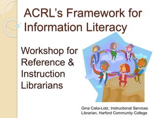 ACRL’s Framework for 
Information Literacy 
Workshop for 
Reference & 
Instruction 
Librarians 
Gina Calia-Lotz, Instructional Services 
Librarian, Harford Community College 
 