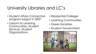 University Libraries and LC’s
• Student Affairs Connection
program began in 2007
• Liaisons to Learning
Communities, Student
Services, Student
Organizations
• Residential Colleges
• Learning Communities
• Greek Societies
• Student Government
 