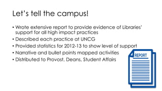 Let’s tell the campus!
• Wrote extensive report to provide evidence of Libraries’
support for all high impact practices
• Described each practice at UNCG
• Provided statistics for 2012-13 to show level of support
• Narrative and bullet points mapped activities
• Distributed to Provost, Deans, Student Affairs
 